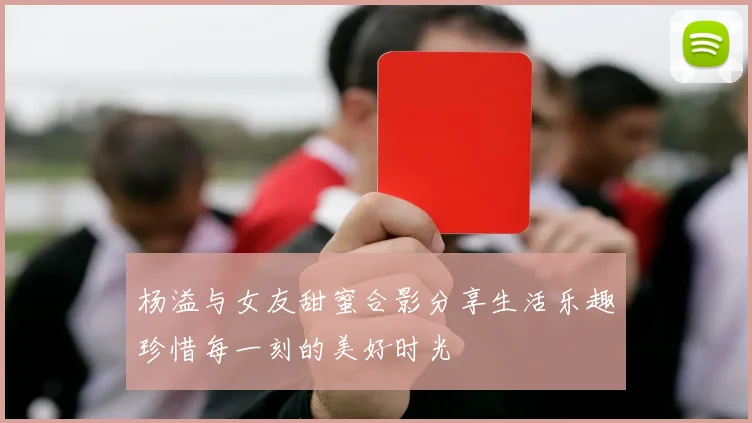 杨溢与女友甜蜜合影分享生活乐趣珍惜每一刻的美好时光