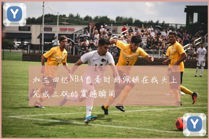 加兰回忆NBA首秀时刻佩顿在我头上完成三双的震撼瞬间