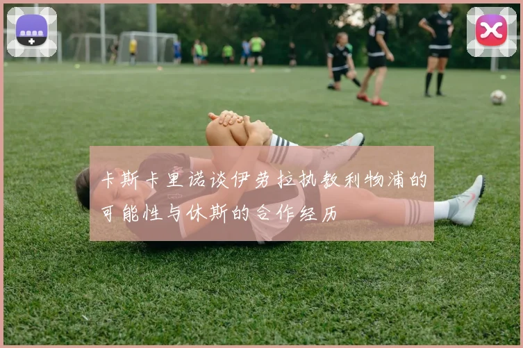 卡斯卡里诺谈伊劳拉执教利物浦的可能性与休斯的合作经历