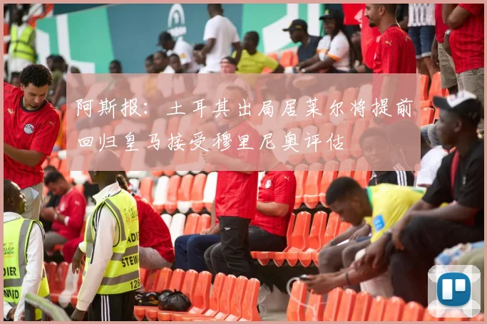 阿斯报：土耳其出局居莱尔将提前回归皇马接受穆里尼奥评估
