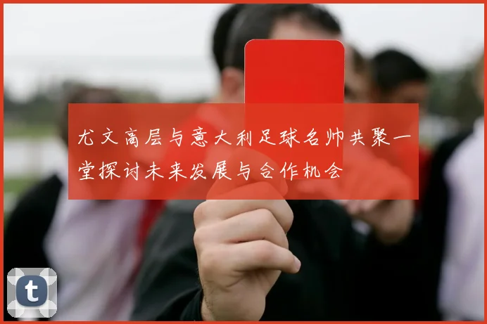 尤文高层与意大利足球名帅共聚一堂探讨未来发展与合作机会