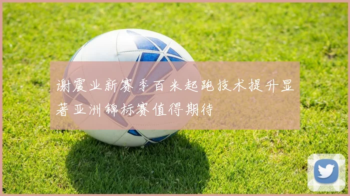 谢震业新赛季百米起跑技术提升显著亚洲锦标赛值得期待