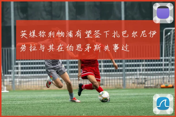 英媒称利物浦有望签下扎巴尔尼伊劳拉与其在伯恩茅斯共事过