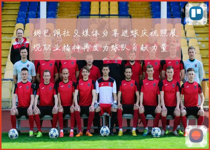 姆巴佩社交媒体分享进球庆祝照展现职业精神再度为球队贡献力量