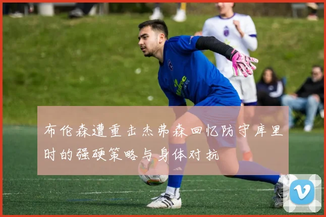 布伦森遭重击杰弗森回忆防守库里时的强硬策略与身体对抗