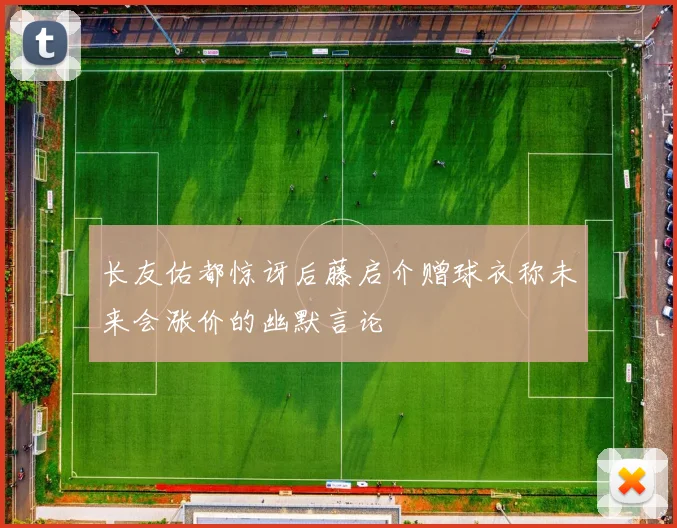 长友佑都惊讶后藤启介赠球衣称未来会涨价的幽默言论