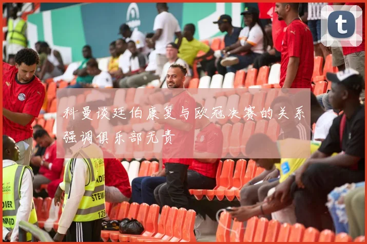 科曼谈廷伯康复与欧冠决赛的关系强调俱乐部无责