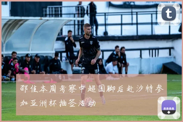 邵佳本周考察中超国脚后赴沙特参加亚洲杯抽签活动