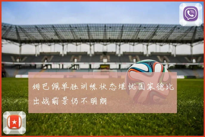 姆巴佩单独训练状态堪忧国家德比出战前景仍不明朗