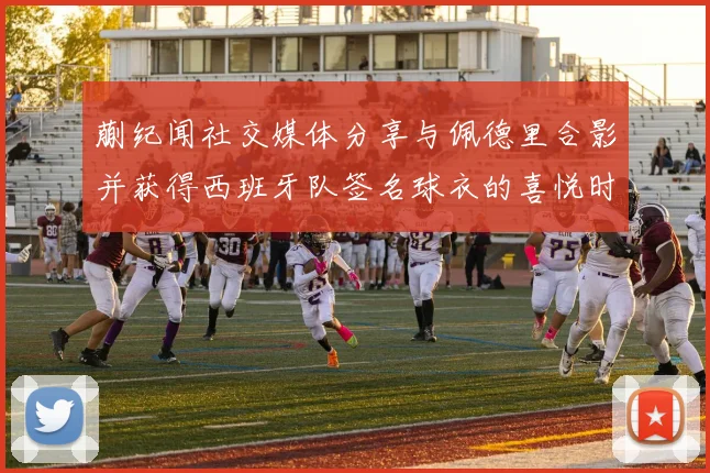 蒯纪闻社交媒体分享与佩德里合影并获得西班牙队签名球衣的喜悦时刻