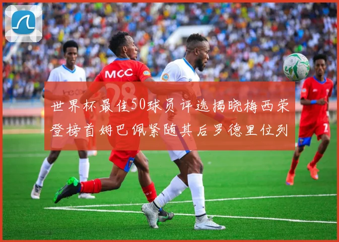 世界杯最佳50球员评选揭晓梅西荣登榜首姆巴佩紧随其后罗德里位列第三库巴西第五