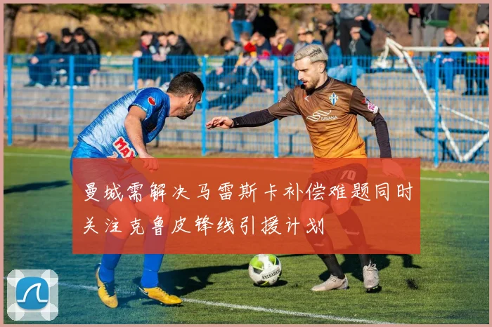 曼城需解决马雷斯卡补偿难题同时关注克鲁皮锋线引援计划