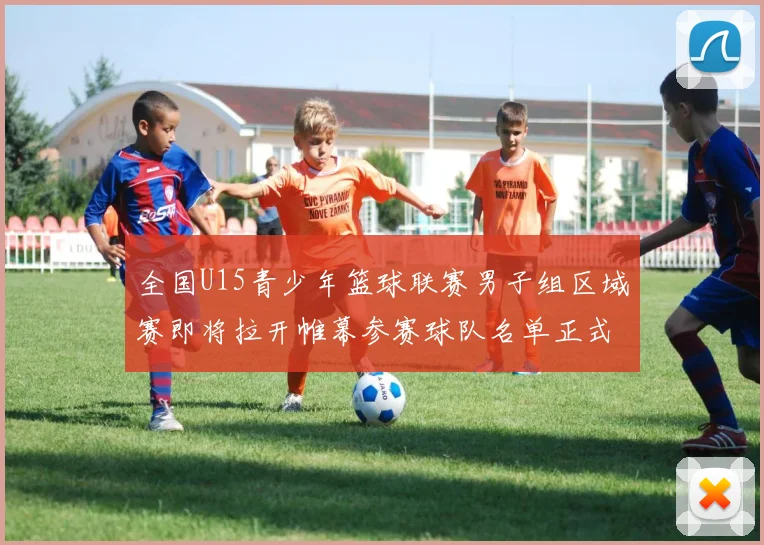 全国U15青少年篮球联赛男子组区域赛即将拉开帷幕参赛球队名单正式公布