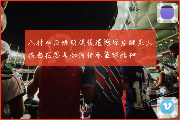 八村回应姚明退役遗憾称后继无人我也在思考如何传承篮球精神