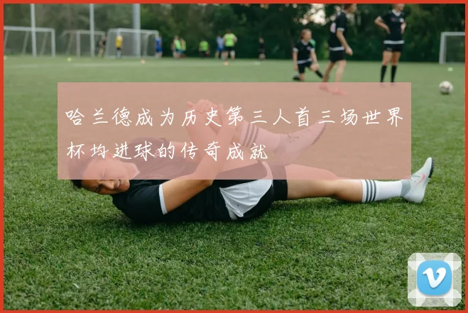 哈兰德成为历史第三人首三场世界杯均进球的传奇成就